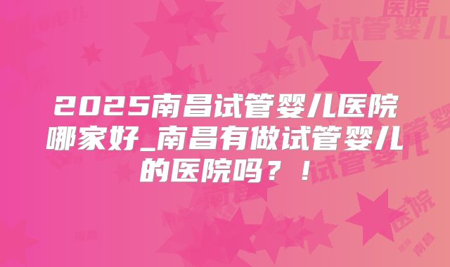 2025南昌试管婴儿医院哪家好_南昌有做试管婴儿的医院吗?!