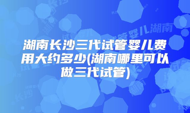 湖南长沙三代试管婴儿费用大约多少(湖南哪里可以做三代试管)