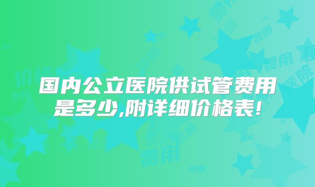 国内公立医院供试管费用是多少,附详细价格表!