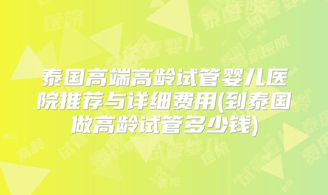 泰国高端高龄试管婴儿医院推荐与详细费用(到泰国做高龄试管多少钱)