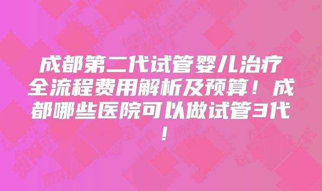 成都第二代试管婴儿治疗全流程费用解析及预算!成都哪些医院可以做试管3代!