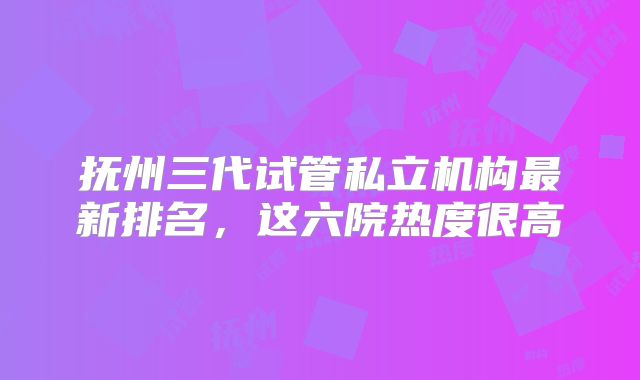 抚州三代试管私立机构最新排名，这六院热度很高