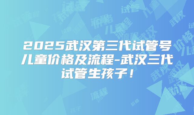 2025武汉第三代试管号儿童价格及流程-武汉三代试管生孩子！