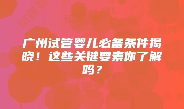 广州试管婴儿必备条件揭晓!这些关键要素你了解吗?