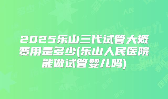 2025乐山三代试管大概费用是多少(乐山人民医院能做试管婴儿吗)