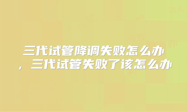 三代试管降调失败怎么办,三代试管失败了该怎么办