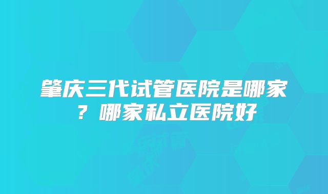 肇庆三代试管医院是哪家？哪家私立医院好