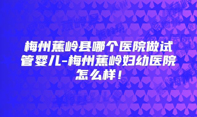 梅州蕉岭县哪个医院做试管婴儿-梅州蕉岭妇幼医院怎么样!