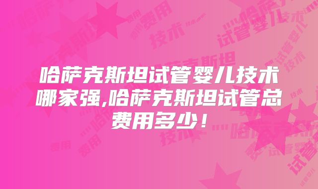 哈萨克斯坦试管婴儿技术哪家强,哈萨克斯坦试管总费用多少!