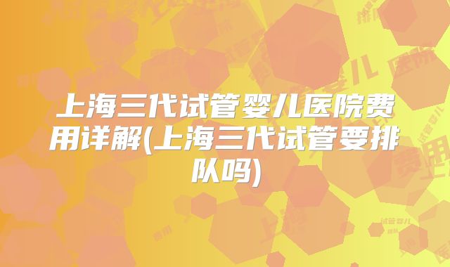 上海三代试管婴儿医院费用详解(上海三代试管要排队吗)