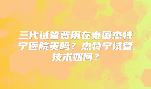 三代试管费用在泰国杰特宁医院贵吗?杰特宁试管技术如何?