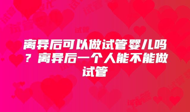 离异后可以做试管婴儿吗?离异后一个人能不能做试管