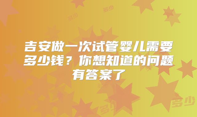吉安做一次试管婴儿需要多少钱?你想知道的问题有答案了