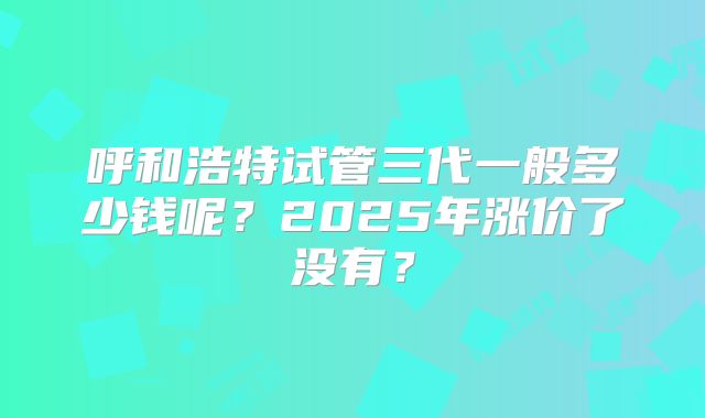 呼和浩特试管三代一般多少钱呢?2025年涨价了没有?
