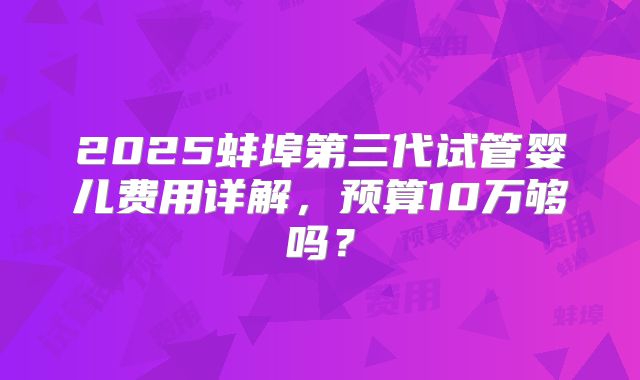 2025蚌埠第三代试管婴儿费用详解,预算10万够吗?