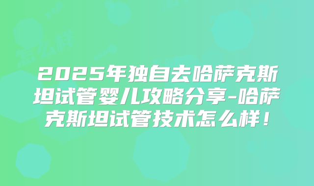 2025年独自去哈萨克斯坦试管婴儿攻略分享-哈萨克斯坦试管技术怎么样！