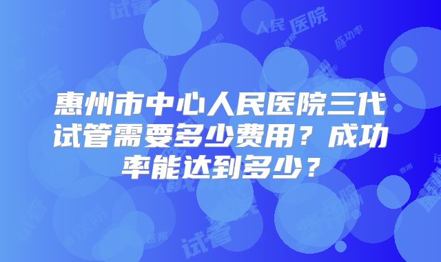 惠州市中心人民医院三代试管需要多少费用？成功率能达到多少？