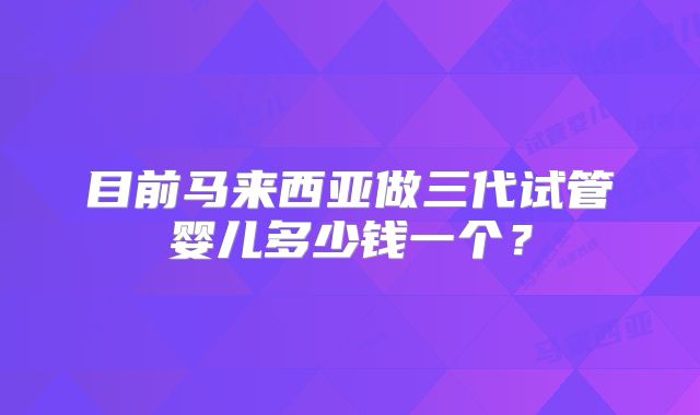 目前马来西亚做三代试管婴儿多少钱一个?