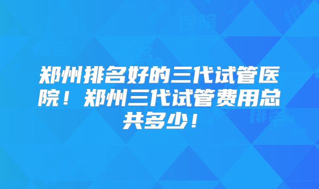 郑州排名好的三代试管医院!郑州三代试管费用总共多少!