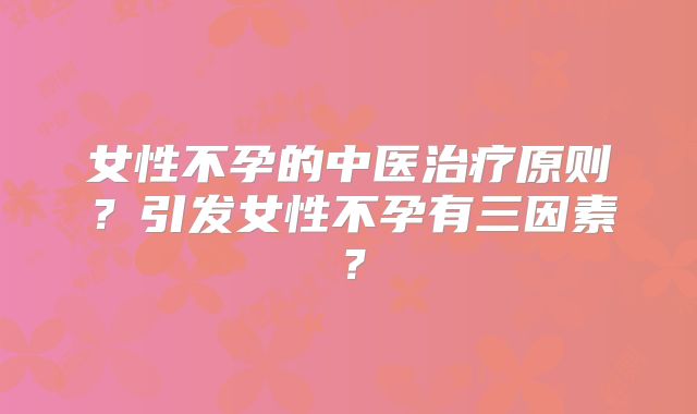 女性不孕的中医治疗原则?引发女性不孕有三因素?