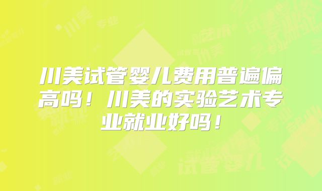 川美试管婴儿费用普遍偏高吗!川美的实验艺术专业就业好吗!