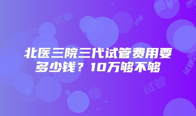 北医三院三代试管费用要多少钱?10万够不够