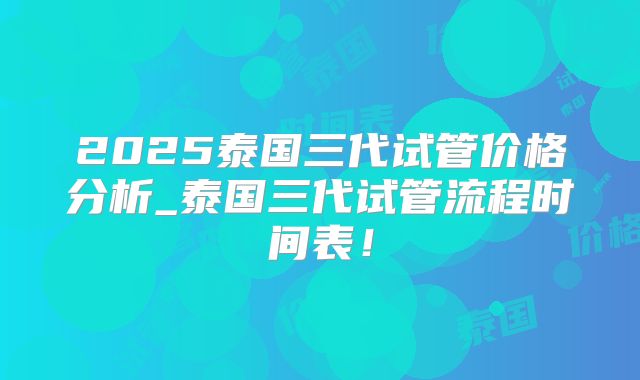 2025泰国三代试管价格分析_泰国三代试管流程时间表!