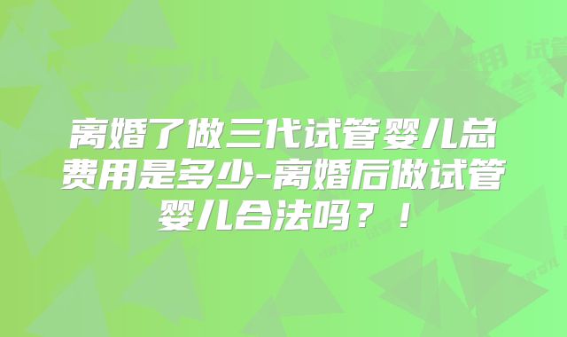 离婚了做三代试管婴儿总费用是多少-离婚后做试管婴儿合法吗？！