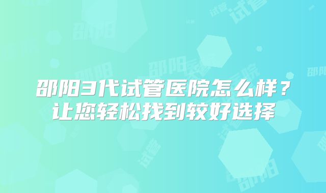 邵阳3代试管医院怎么样?让您轻松找到较好选择