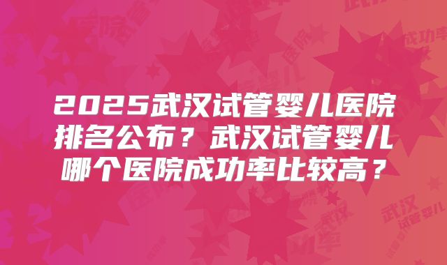 2025武汉试管婴儿医院排名公布?武汉试管婴儿哪个医院成功率比较高?