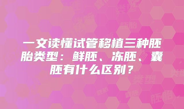 一文读懂试管移植三种胚胎类型：鲜胚、冻胚、囊胚有什么区别？