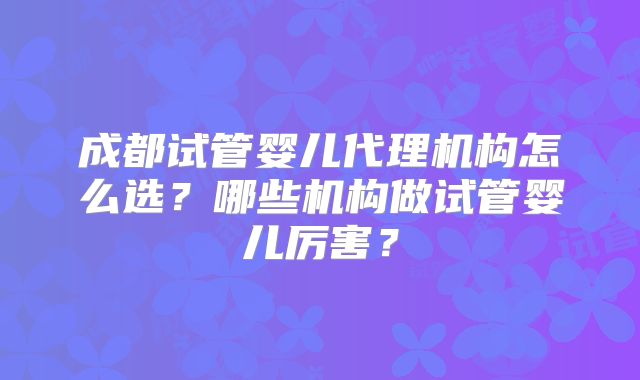 成都试管婴儿代理机构怎么选?哪些机构做试管婴儿厉害?