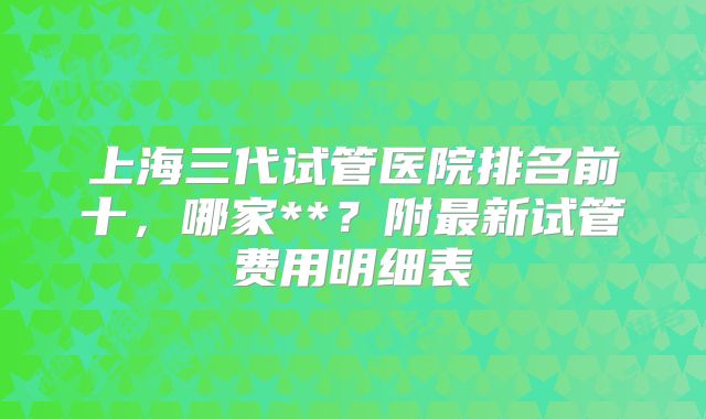 上海三代试管医院排名前十,哪家**?附最新试管费用明细表
