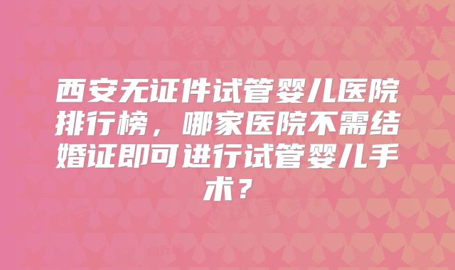 西安无证件试管婴儿医院排行榜，哪家医院不需结婚证即可进行试管婴儿手术？