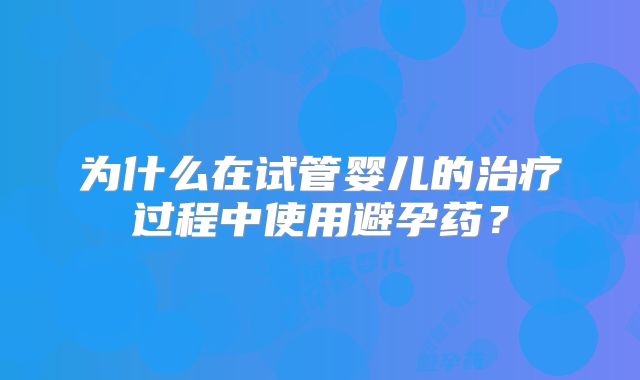 为什么在试管婴儿的治疗过程中使用避孕药?