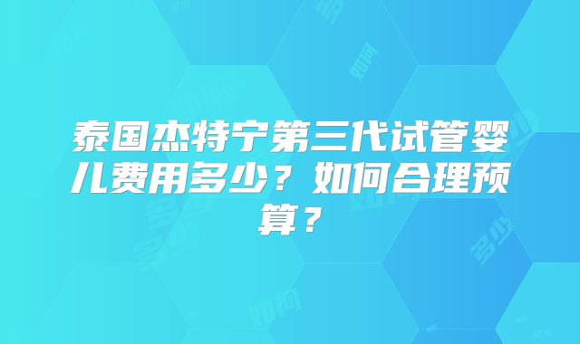 泰国杰特宁第三代试管婴儿费用多少?如何合理预算?