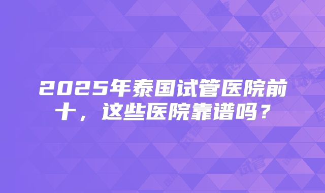 2025年泰国试管医院前十，这些医院靠谱吗？