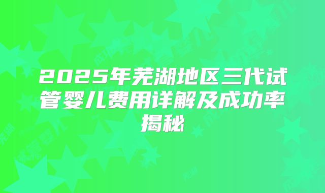 2025年芜湖地区三代试管婴儿费用详解及成功率揭秘