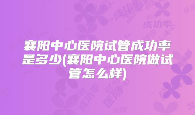 襄阳中心医院试管成功率是多少(襄阳中心医院做试管怎么样)