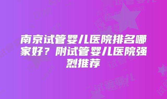 南京试管婴儿医院排名哪家好?附试管婴儿医院强烈推荐
