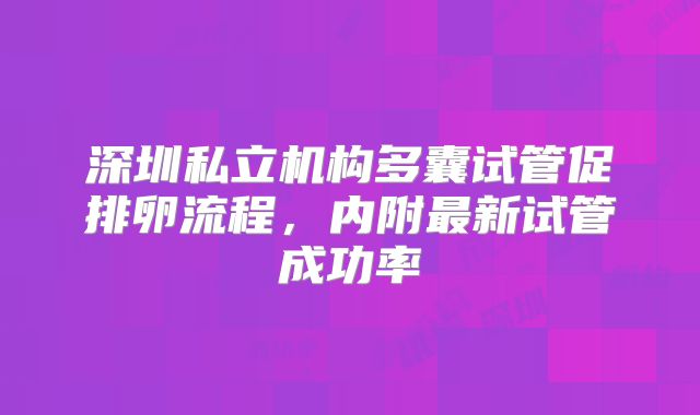 深圳私立机构多囊试管促排卵流程,内附最新试管成功率