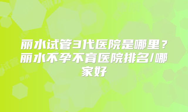 丽水试管3代医院是哪里?丽水不孕不育医院排名/哪家好