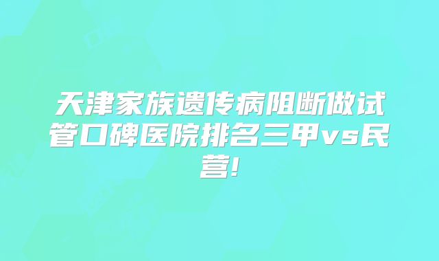 天津家族遗传病阻断做试管口碑医院排名三甲vs民营!
