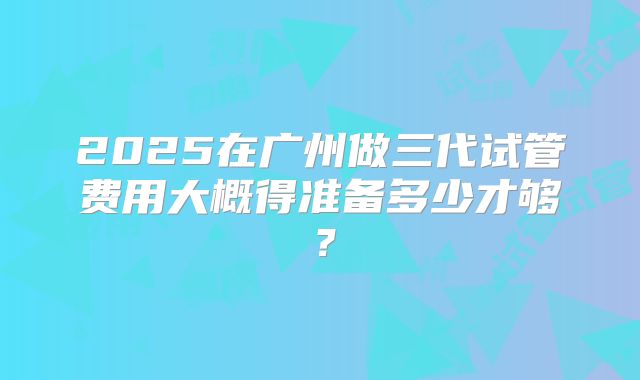 2025在广州做三代试管费用大概得准备多少才够?