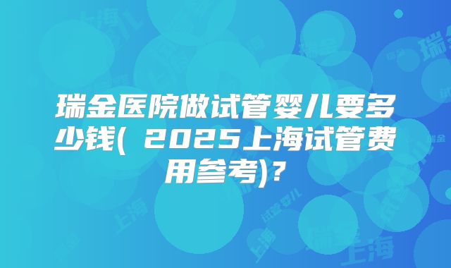 瑞金医院做试管婴儿要多少钱(2025上海试管费用参考)?