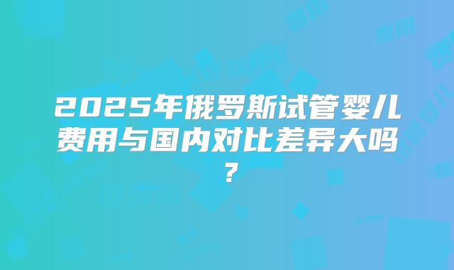 2025年俄罗斯试管婴儿费用与国内对比差异大吗？
