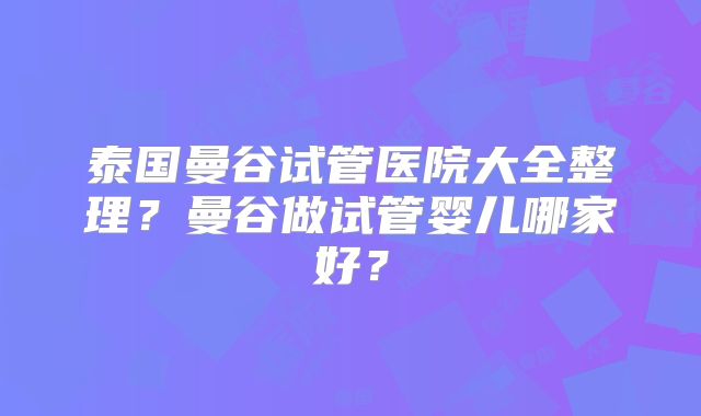 泰国曼谷试管医院大全整理?曼谷做试管婴儿哪家好?