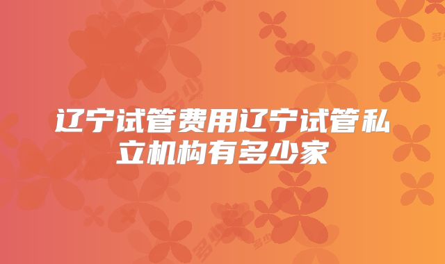 辽宁试管费用辽宁试管私立机构有多少家
