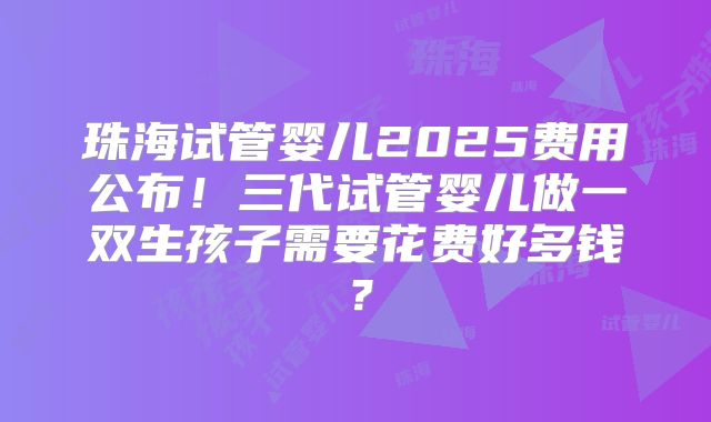 珠海试管婴儿2025费用公布!三代试管婴儿做一双生孩子需要花费好多钱?