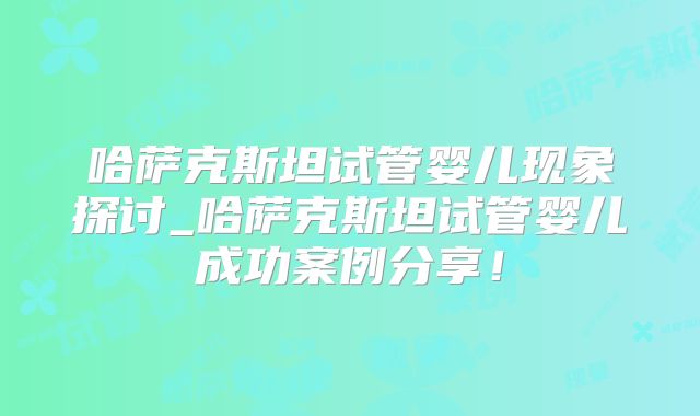 哈萨克斯坦试管婴儿现象探讨_哈萨克斯坦试管婴儿成功案例分享!
